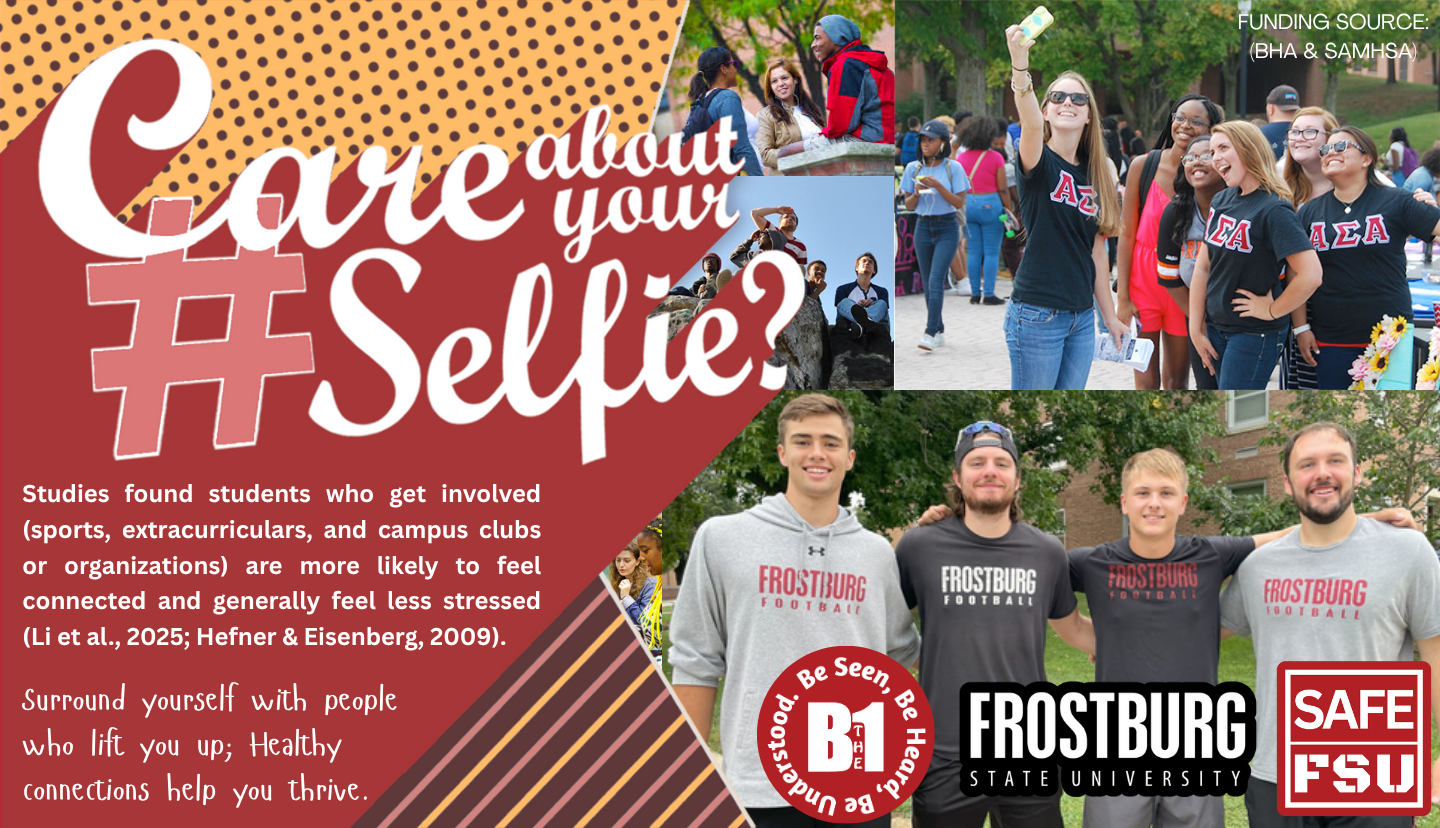 Care about your #Selfie?  Studies found students who get involved (sports, extracurriculars, and campus clubs or organizations) are more likely to feel connected and generally feel less stressed (Li et al., 2025; Hefner & Eisenberg, 2009). Surround yourself with people who lift you up; Healthy connections help you thrive. FROSTBURG STATE UNIVERSITY  - SAFE FSU