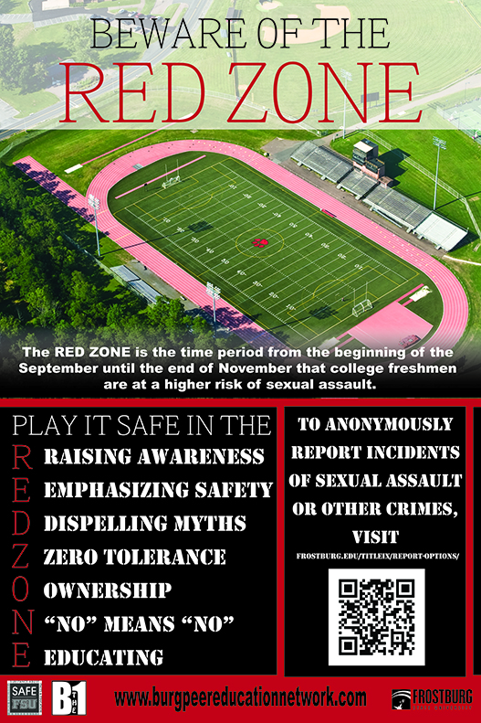 Red Zone FSU Poster - Beware of the red Zone. The RED ZONE is the time period from the beginning of September until the end of November that freshman are at a higher risk of sexual assault. Play it safe in the REDZONE> R- Raising Awareness E- Emphasizing safety D- Displling Myths Z-Zero Tolerance O-Ownership N - No means No E- Educating. To Anonymously report incidents of sexual assault or other crimes visit Frostburg.edu/titleix/report-options/